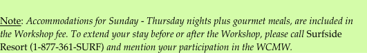 Note: Accommodations for Sunday - Thursday nights plus gourmet meals, are included in the Workshop fee. To extend your stay before or after the Workshop, please call Surfside Resort (1-877-361-SURF) and mention your participation in the WCMW.